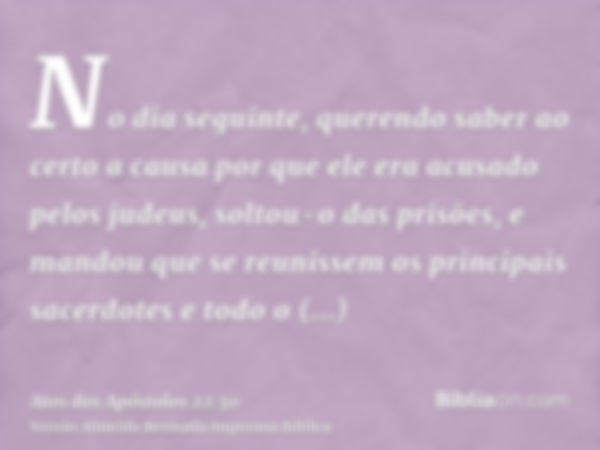 No dia seguinte, querendo saber ao certo a causa por que ele era acusado pelos judeus, soltou-o das prisões, e mandou que se reunissem os principais sacerdotes 