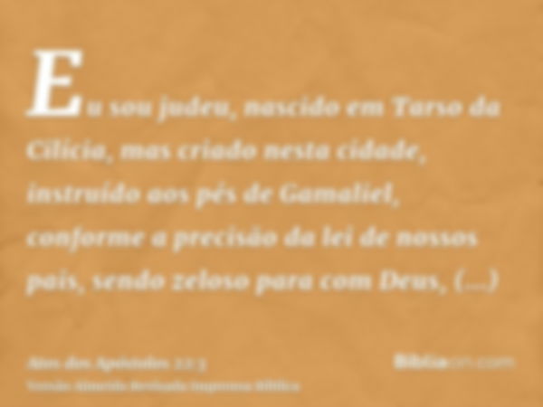 Eu sou judeu, nascido em Tarso da Cilícia, mas criado nesta cidade, instruído aos pés de Gamaliel, conforme a precisão da lei de nossos pais, sendo zeloso para 