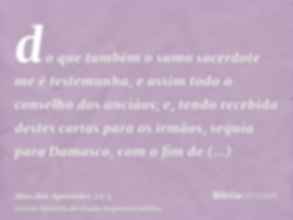 do que também o sumo sacerdote me é testemunha, e assim todo o conselho dos anciãos; e, tendo recebido destes cartas para os irmãos, seguia para Damasco, com o 