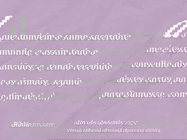 do que também o sumo sacerdote me é testemunha, e assim todo o conselho dos anciãos; e, tendo recebido destes cartas para os irmãos, seguia para Damasco, com o