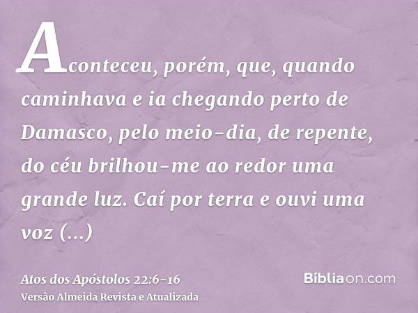 Aconteceu, porém, que, quando caminhava e ia chegando perto de Damasco, pelo meio-dia, de repente, do céu brilhou-me ao redor uma grande luz.Caí por terra e ouv