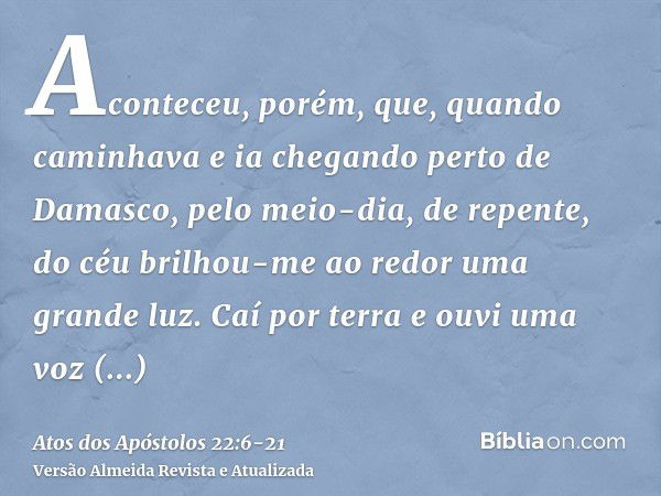 Aconteceu, porém, que, quando caminhava e ia chegando perto de Damasco, pelo meio-dia, de repente, do céu brilhou-me ao redor uma grande luz.Caí por terra e ouv