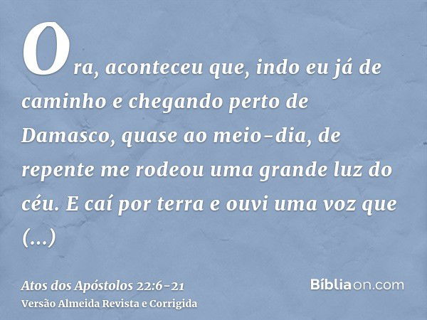 Ora, aconteceu que, indo eu já de caminho e chegando perto de Damasco, quase ao meio-dia, de repente me rodeou uma grande luz do céu.E caí por terra e ouvi uma 