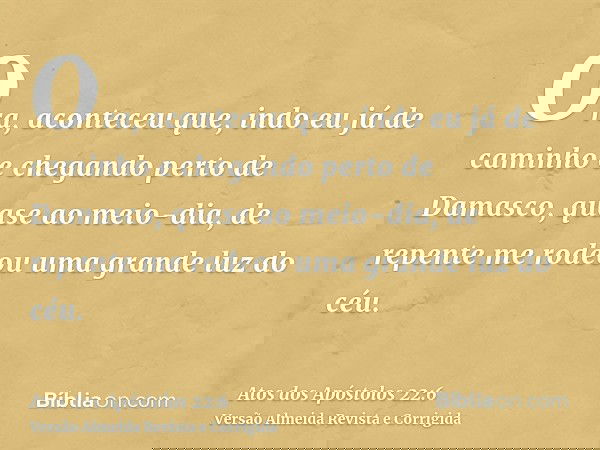 Ora, aconteceu que, indo eu já de caminho e chegando perto de Damasco, quase ao meio-dia, de repente me rodeou uma grande luz do céu.