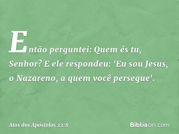 Então perguntei: Quem és tu, Senhor? E ele respondeu: 'Eu sou Jesus, o Nazareno, a quem você persegue'. -- Atos dos Apóstolos 22:8