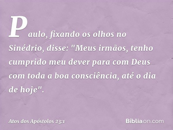 Paulo, fixando os olhos no Sinédrio, disse: "Meus irmãos, tenho cumprido meu dever para com Deus com toda a boa consciência, até o dia de hoje". -- Atos dos Apó