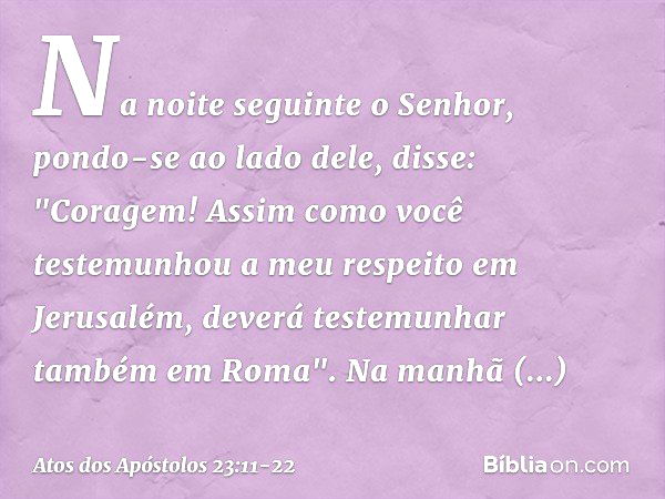 Na noite seguinte o Senhor, pondo-se ao lado dele, disse: "Coragem! Assim como você testemunhou a meu respeito em Jerusalém, deverá testemunhar também em Roma".