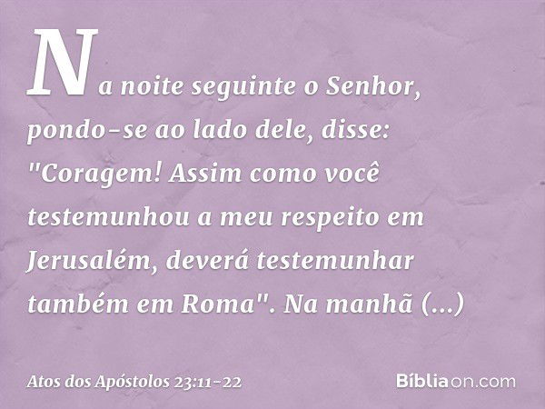 Na noite seguinte o Senhor, pondo-se ao lado dele, disse: "Coragem! Assim como você testemunhou a meu respeito em Jerusalém, deverá testemunhar também em Roma".