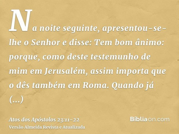 Na noite seguinte, apresentou-se-lhe o Senhor e disse: Tem bom ânimo: porque, como deste testemunho de mim em Jerusalém, assim importa que o dês também em Roma.