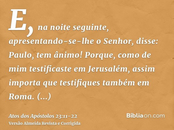 E, na noite seguinte, apresentando-se-lhe o Senhor, disse: Paulo, tem ânimo! Porque, como de mim testificaste em Jerusalém, assim importa que testifiques também