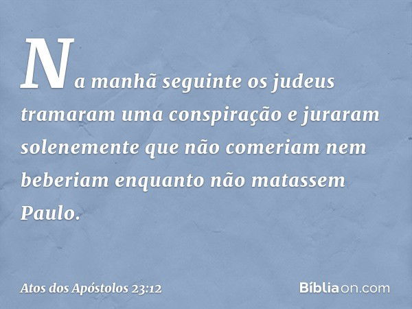 Na manhã seguinte os judeus tramaram uma conspiração e juraram solenemente que não comeriam nem beberiam enquanto não matassem Paulo. -- Atos dos Apóstolos 23:1