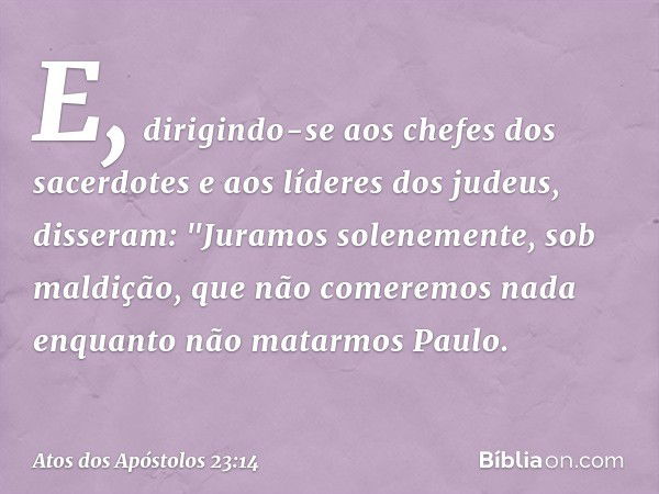 E, dirigindo-se aos chefes dos sacerdotes e aos líderes dos judeus, disseram: "Juramos solenemente, sob maldição, que não comeremos nada enquanto não matarmos P