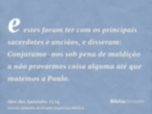 e estes foram ter com os principais sacerdotes e anciãos, e disseram: Conjuramo-nos sob pena de maldição a não provarmos coisa alguma até que matemos a Paulo.