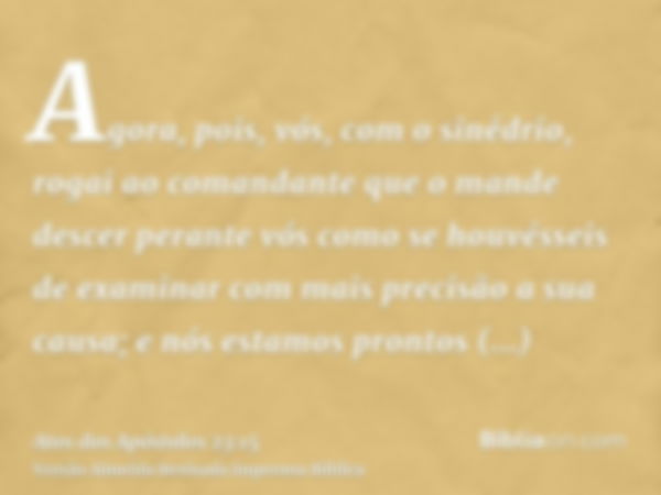 Agora, pois, vós, com o sinédrio, rogai ao comandante que o mande descer perante vós como se houvésseis de examinar com mais precisão a sua causa; e nós estamos