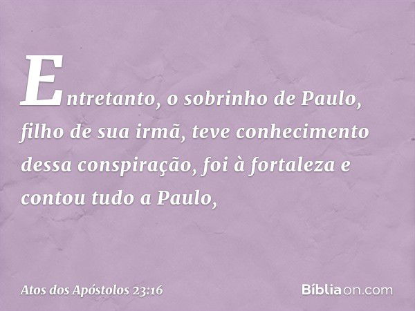 Entretanto, o sobrinho de Paulo, filho de sua irmã, teve conhecimento dessa conspiração, foi à fortaleza e contou tudo a Paulo, -- Atos dos Apóstolos 23:16