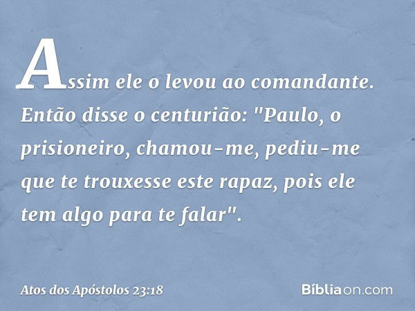 Assim ele o levou ao comandante.
Então disse o centurião: "Paulo, o prisioneiro, chamou-me, pediu-me que te trouxesse este rapaz, pois ele tem algo para te fala