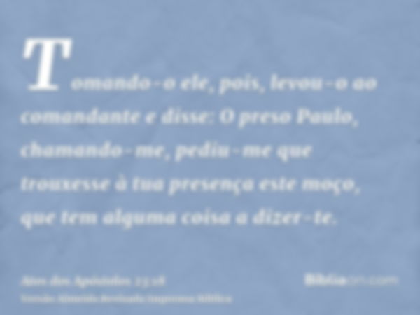 Tomando-o ele, pois, levou-o ao comandante e disse: O preso Paulo, chamando-me, pediu-me que trouxesse à tua presença este moço, que tem alguma coisa a dizer-te