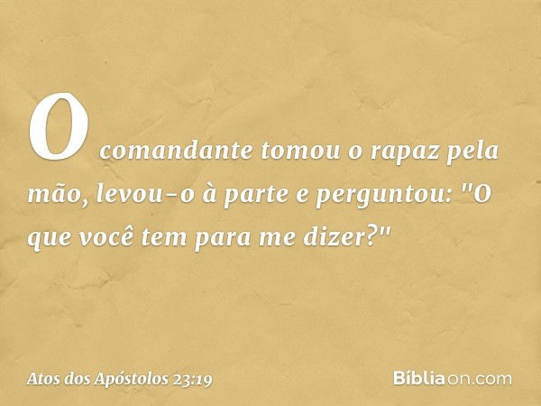 O comandante tomou o rapaz pela mão, levou-o à parte e perguntou: "O que você tem para me dizer?" -- Atos dos Apóstolos 23:19