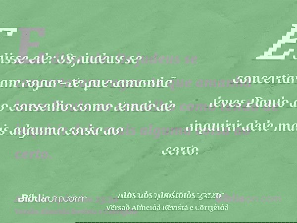 E disse ele: Os judeus se concertaram rogar-te que amanhã leves Paulo ao conselho como tendo de inquirir dele mais alguma coisa ao certo.