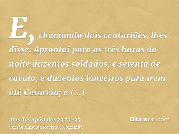 E, chamando dois centuriões, lhes disse: Aprontai para as três horas da noite duzentos soldados, e setenta de cavalo, e duzentos lanceiros para irem até Cesaréi