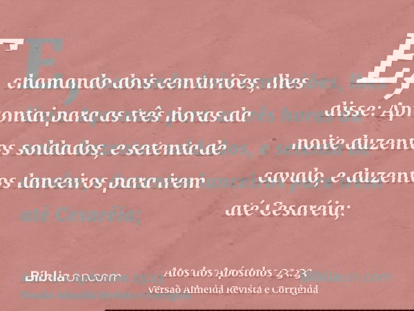 E, chamando dois centuriões, lhes disse: Aprontai para as três horas da noite duzentos soldados, e setenta de cavalo, e duzentos lanceiros para irem até Cesaréi
