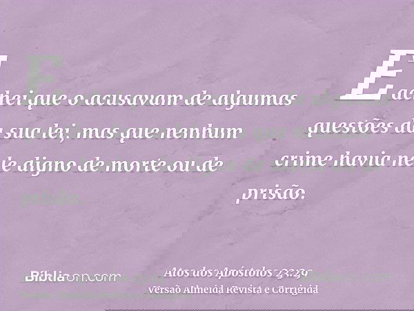 E achei que o acusavam de algumas questões da sua lei, mas que nenhum crime havia nele digno de morte ou de prisão.