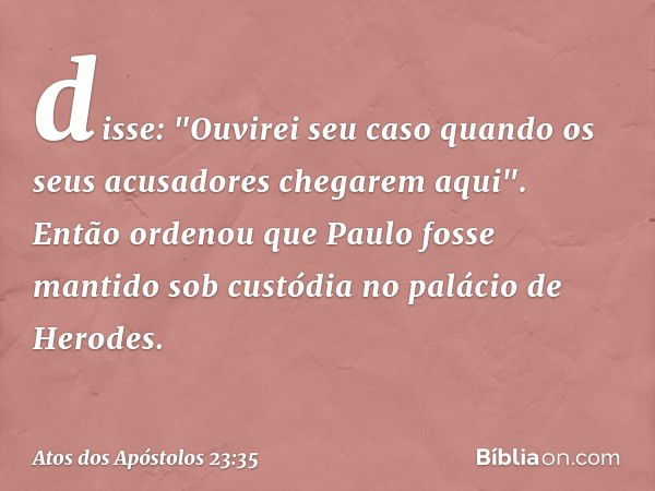 disse: "Ouvirei seu caso quando os seus acusadores chegarem aqui". Então ordenou que Paulo fosse mantido sob custódia no palácio de Herodes. -- Atos dos Apóstol