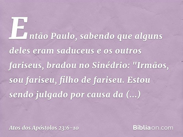 Então Paulo, sabendo que alguns deles eram saduceus e os outros fariseus, bradou no Sinédrio: "Irmãos, sou fariseu, filho de fariseu. Estou sendo julgado por ca