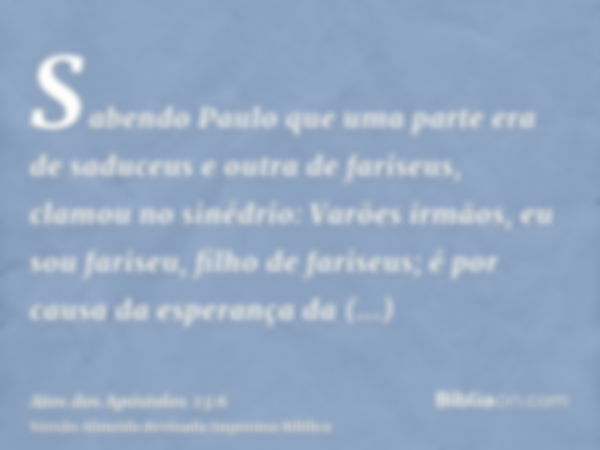 Sabendo Paulo que uma parte era de saduceus e outra de fariseus, clamou no sinédrio: Varões irmãos, eu sou fariseu, filho de fariseus; é por causa da esperança 