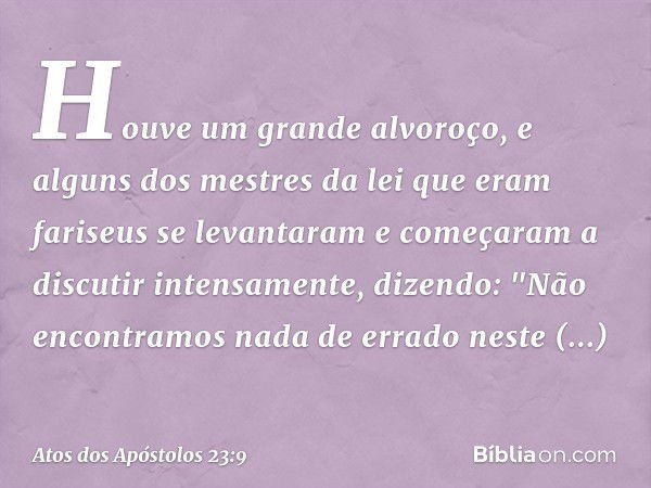 Houve um grande alvoroço, e alguns dos mestres da lei que eram fariseus se levantaram e começaram a discutir intensamente, dizendo: "Não encontramos nada de err