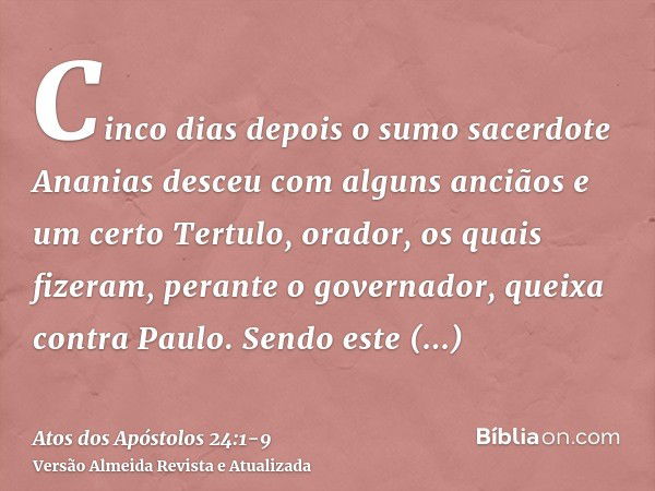 Cinco dias depois o sumo sacerdote Ananias desceu com alguns anciãos e um certo Tertulo, orador, os quais fizeram, perante o governador, queixa contra Paulo.Sen