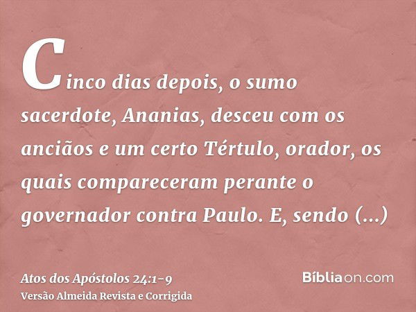 Cinco dias depois, o sumo sacerdote, Ananias, desceu com os anciãos e um certo Tértulo, orador, os quais compareceram perante o governador contra Paulo.E, sendo