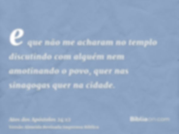 e que não me acharam no templo discutindo com alguém nem amotinando o povo, quer nas sinagogas quer na cidade.