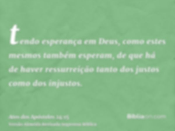 tendo esperança em Deus, como estes mesmos também esperam, de que há de haver ressurreição tanto dos justos como dos injustos.