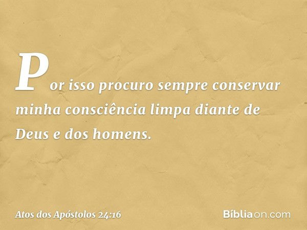 Por isso procuro sempre conservar minha consciência limpa diante de Deus e dos homens. -- Atos dos Apóstolos 24:16