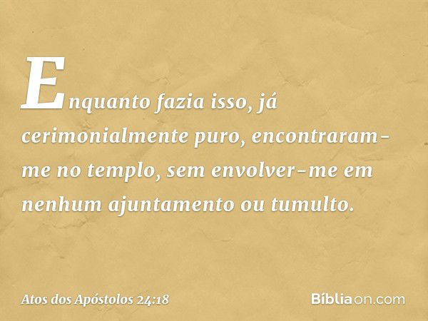 Enquanto fazia isso, já cerimonialmente puro, encontraram-me no templo, sem envolver-me em nenhum ajuntamento ou tumulto. -- Atos dos Apóstolos 24:18