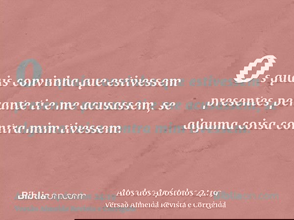 os quais convinha que estivessem presentes perante ti e me acusassem, se alguma coisa contra mim tivessem.