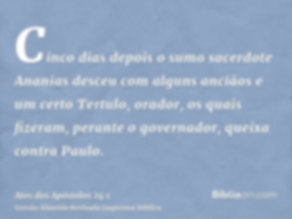 Cinco dias depois o sumo sacerdote Ananias desceu com alguns anciãos e um certo Tertulo, orador, os quais fizeram, perante o governador, queixa contra Paulo.