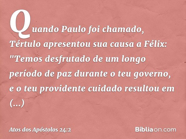 Quando Paulo foi chamado, Tértulo apresentou sua causa a Félix: "Temos desfrutado de um longo período de paz durante o teu governo, e o teu providente cuidado r