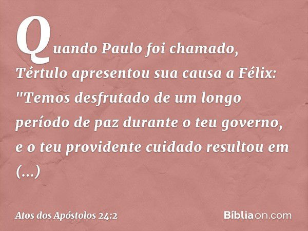 Quando Paulo foi chamado, Tértulo apresentou sua causa a Félix: "Temos desfrutado de um longo período de paz durante o teu governo, e o teu providente cuidado r