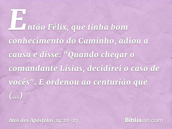 Então Félix, que tinha bom conhecimento do Caminho, adiou a causa e disse: "Quando chegar o comandante Lísias, decidirei o caso de vocês". E ordenou ao centuriã