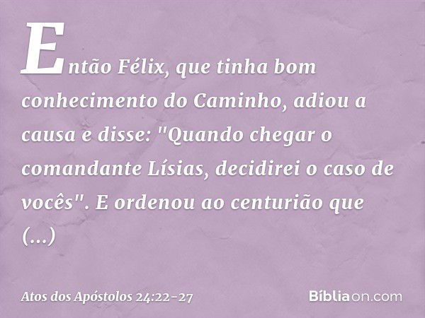 Então Félix, que tinha bom conhecimento do Caminho, adiou a causa e disse: "Quando chegar o comandante Lísias, decidirei o caso de vocês". E ordenou ao centuriã