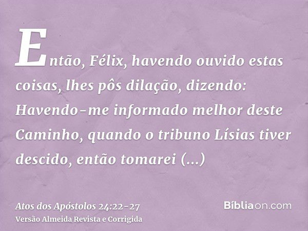 Então, Félix, havendo ouvido estas coisas, lhes pôs dilação, dizendo: Havendo-me informado melhor deste Caminho, quando o tribuno Lísias tiver descido, então to