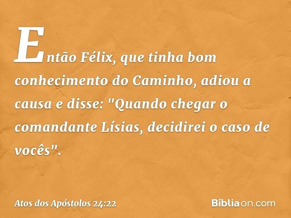 Então Félix, que tinha bom conhecimento do Caminho, adiou a causa e disse: "Quando chegar o comandante Lísias, decidirei o caso de vocês". -- Atos dos Apóstolos