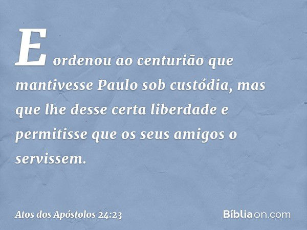 E ordenou ao centurião que mantivesse Paulo sob custódia, mas que lhe desse certa liberdade e permitisse que os seus amigos o servissem. -- Atos dos Apóstolos 2