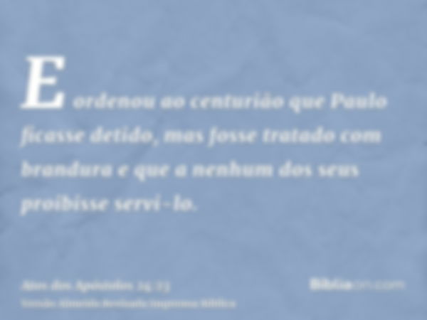 E ordenou ao centurião que Paulo ficasse detido, mas fosse tratado com brandura e que a nenhum dos seus proibisse servi-lo.