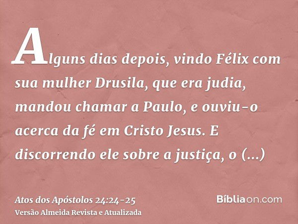 Alguns dias depois, vindo Félix com sua mulher Drusila, que era judia, mandou chamar a Paulo, e ouviu-o acerca da fé em Cristo Jesus.E discorrendo ele sobre a j