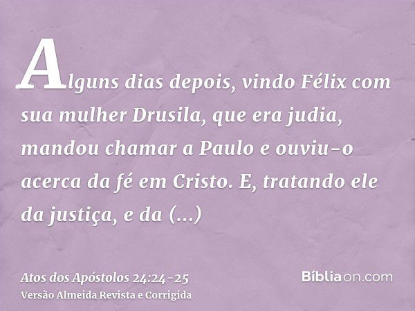 Alguns dias depois, vindo Félix com sua mulher Drusila, que era judia, mandou chamar a Paulo e ouviu-o acerca da fé em Cristo.E, tratando ele da justiça, e da t