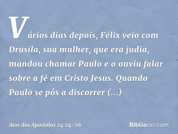 Vários dias depois, Félix veio com Drusila, sua mulher, que era judia, mandou chamar Paulo e o ouviu falar sobre a fé em Cristo Jesus. Quando Paulo se pôs a dis