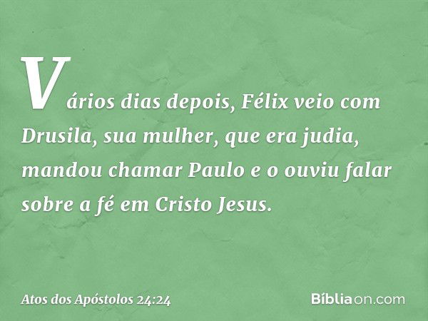 Vários dias depois, Félix veio com Drusila, sua mulher, que era judia, mandou chamar Paulo e o ouviu falar sobre a fé em Cristo Jesus. -- Atos dos Apóstolos 24: